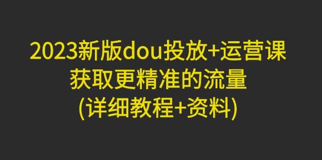 2023新版dou投放 运营课：获取更精准的流量(详细教程 资料)无水印-让一部分人先富起来默财创业网