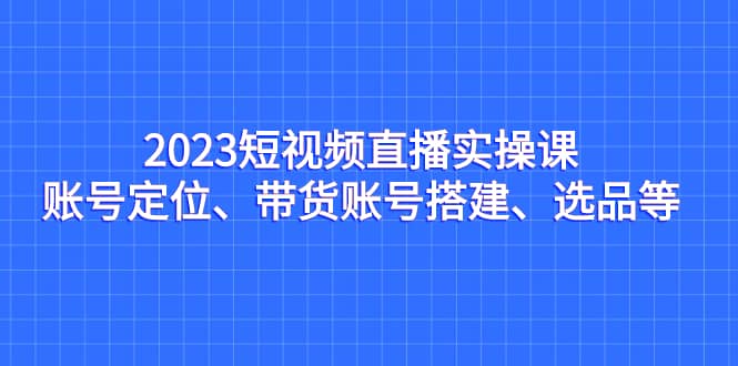 2023短视频直播实操课，账号定位、带货账号搭建、选品等-让一部分人先富起来默财创业网
