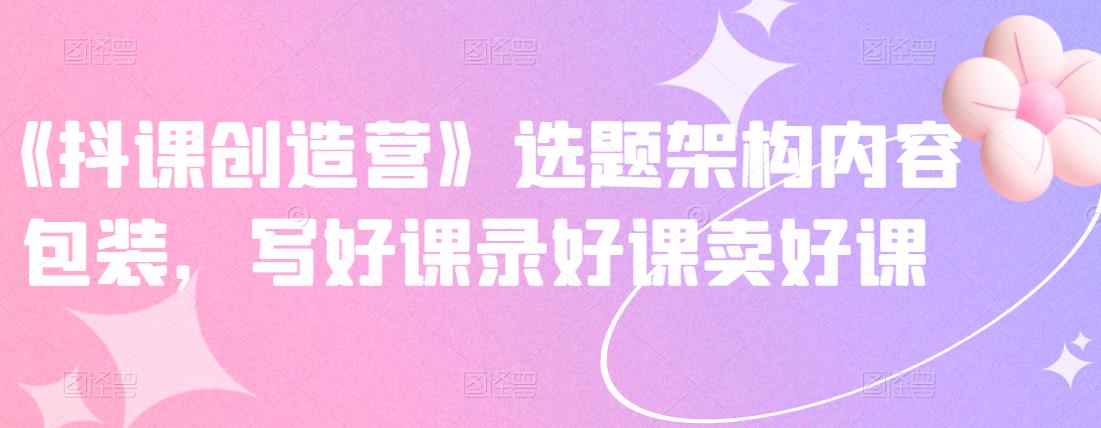 《抖课创造营》选题架构内容包装，写好课录好课卖好课-让一部分人先富起来默财创业网