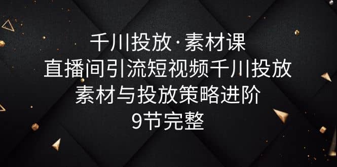 千川投放·素材课：直播间引流短视频千川投放素材与投放策略进阶，9节完整-让一部分人先富起来默财创业网
