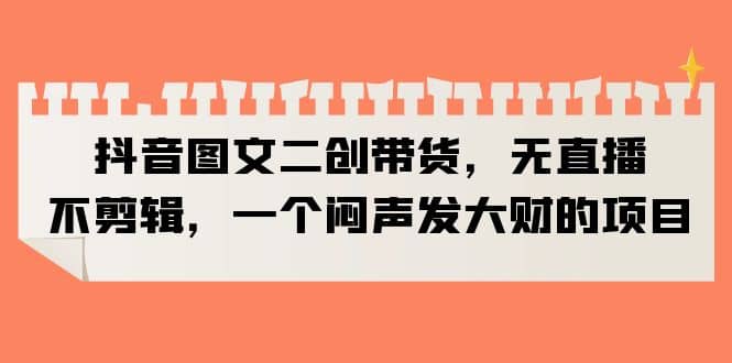 抖音图文二创带货，无直播，不剪辑，一个闷声发大财的项目-让一部分人先富起来默财创业网