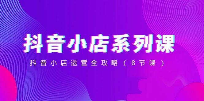 抖音小店-系列课，抖音小店运营全攻略（8节课）-让一部分人先富起来默财 创业网