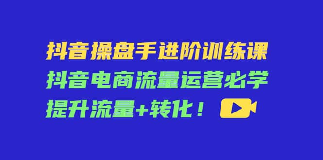 抖音操盘手进阶训练课：抖音电商流量运营必学，提升流量 转化-让一部分人先富起来默财创业网