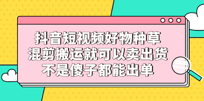 抖音短视频好物种草，混剪搬运就可以卖出货，不是傻子都能出单-让一部分人先富起来默财创业网