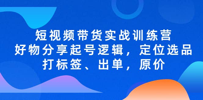 短视频带货实战训练营，好物分享起号逻辑，定位选品打标签、出单，原价-让一部分人先富起来默财创业网