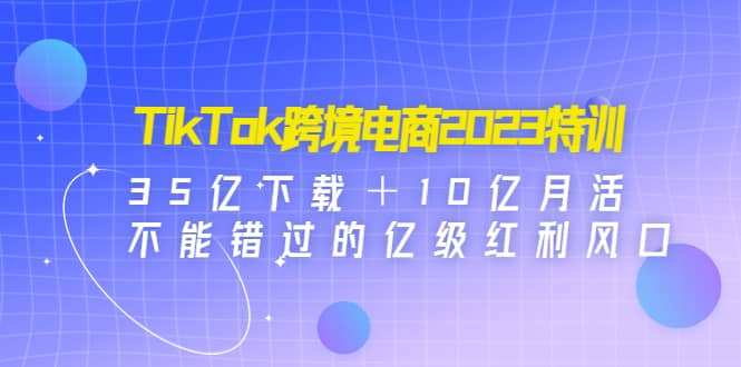 TikTok跨境电商2023特训：35亿下载＋10亿月活，不能错过的亿级红利风口-让一部分人先富起来默财 创业网