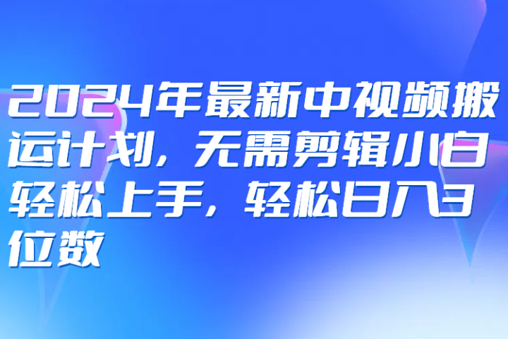 2024年最新中视频搬运计划，无需剪辑小白轻松上手，轻松日入3位数-让一部分人先富起来默财 创业网