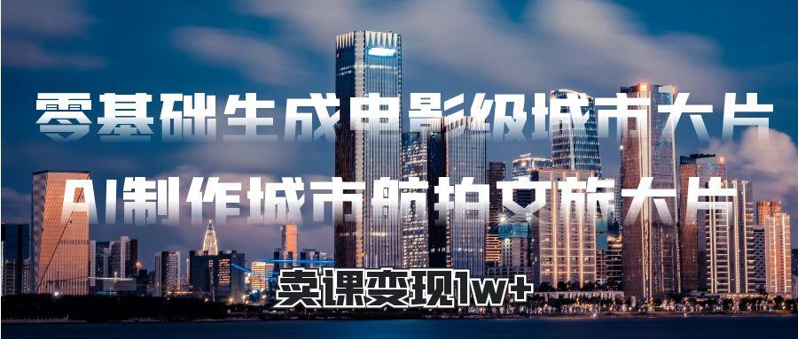 零基础生成电影级城市大片，AI制作城市航拍文旅大片，卖课变现1w+-让一部分人先富起来默财 创业网
