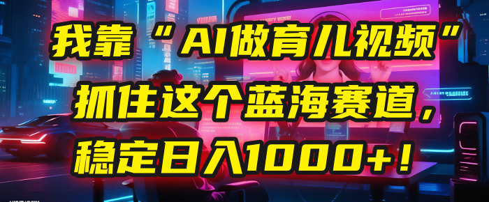 我靠“AI做育儿视频”，抓住这个蓝海赛道，稳定日入1000+！-让一部分人先富起来默财 创业网