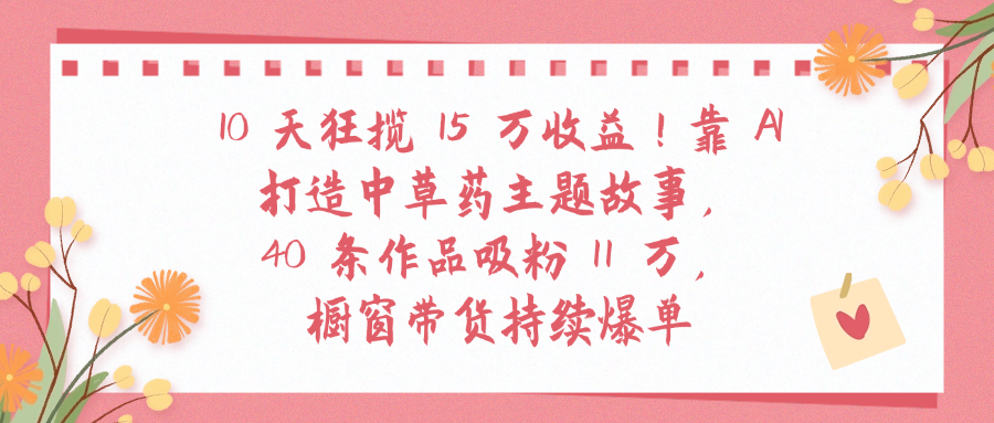 10天狂揽 15 万收益!靠 A打造中草药主题故事40 条作品吸粉11万橱窗带货持续爆单-让一部分人先富起来默财 创业网